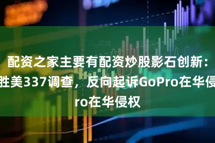 配资之家主要有配资炒股影石创新：完胜美337调查，反向起诉GoPro在华侵权