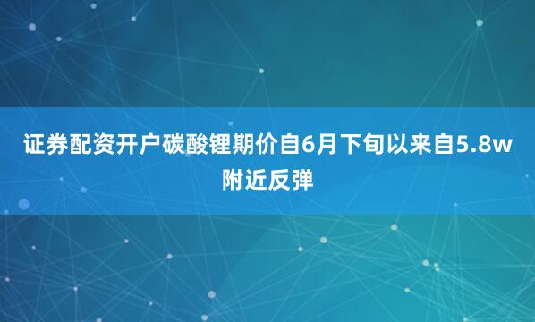 证券配资开户碳酸锂期价自6月下旬以来自5.8w附近反弹