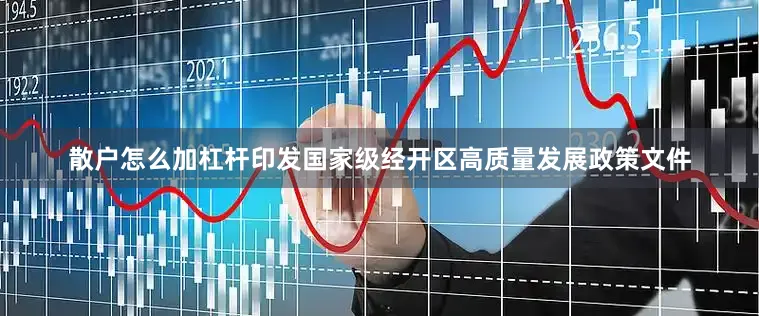 散户怎么加杠杆印发国家级经开区高质量发展政策文件