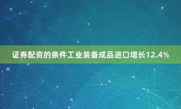证券配资的条件工业装备成品进口增长12.4%
