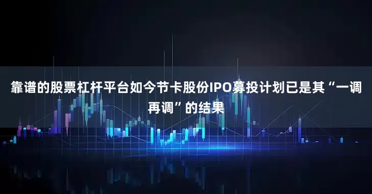 靠谱的股票杠杆平台如今节卡股份IPO募投计划已是其“一调再调”的结果