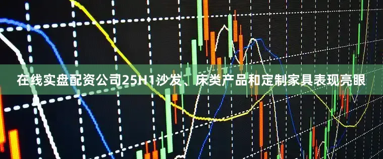 在线实盘配资公司25H1沙发、床类产品和定制家具表现亮眼