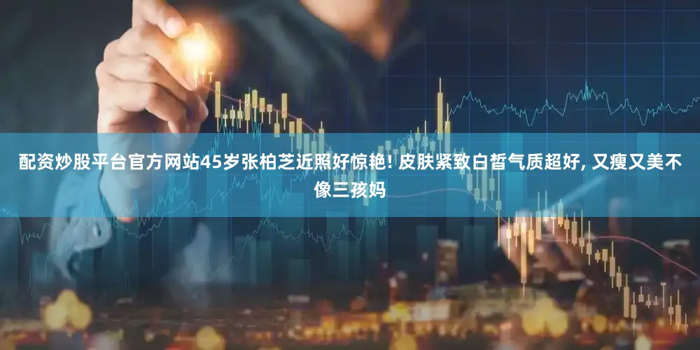 配资炒股平台官方网站45岁张柏芝近照好惊艳! 皮肤紧致白皙气质超好, 又瘦又美不像三孩妈