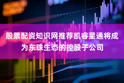 股票配资知识网推荐凯睿星通将成为东珠生态的控股子公司